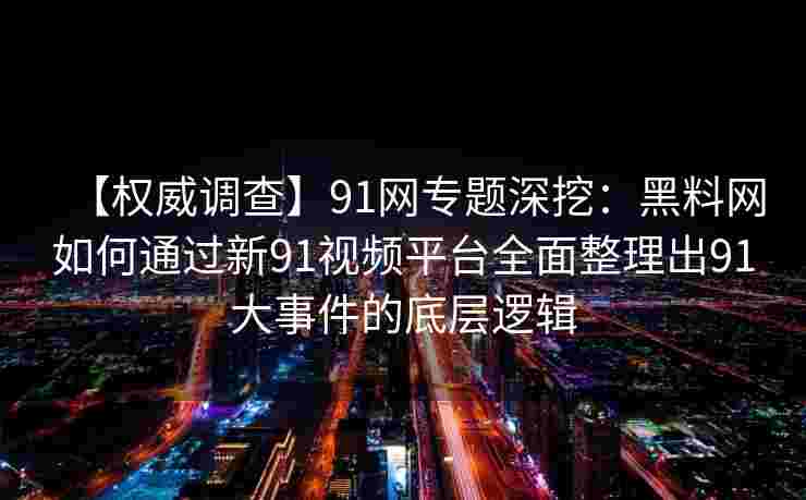 【权威调查】91网专题深挖：黑料网如何通过新91视频平台全面整理出91大事件的底层逻辑