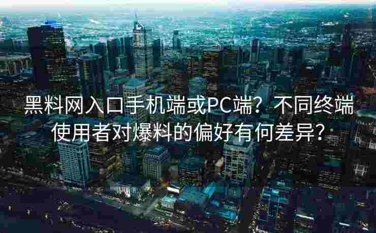 黑料网入口手机端或PC端？不同终端使用者对爆料的偏好有何差异？