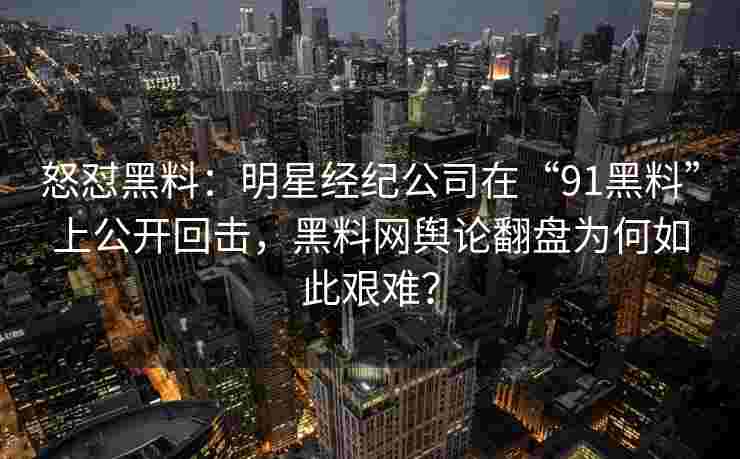 怒怼黑料：明星经纪公司在“91黑料”上公开回击，黑料网舆论翻盘为何如此艰难？