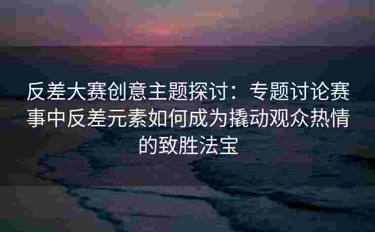 反差大赛创意主题探讨：专题讨论赛事中反差元素如何成为撬动观众热情的致胜法宝