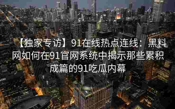 【独家专访】91在线热点连线：黑料网如何在91官网系统中揭示那些累积成篇的91吃瓜内幕