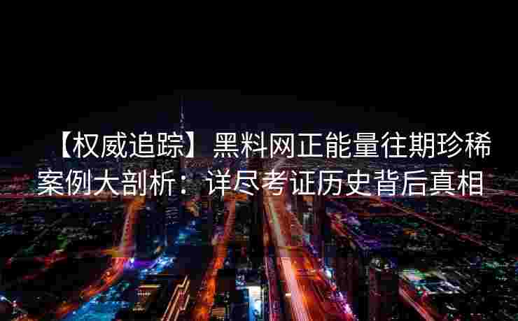 【权威追踪】黑料网正能量往期珍稀案例大剖析：详尽考证历史背后真相