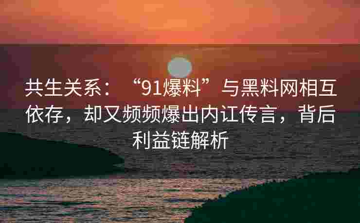 共生关系：“91爆料”与黑料网相互依存，却又频频爆出内讧传言，背后利益链解析