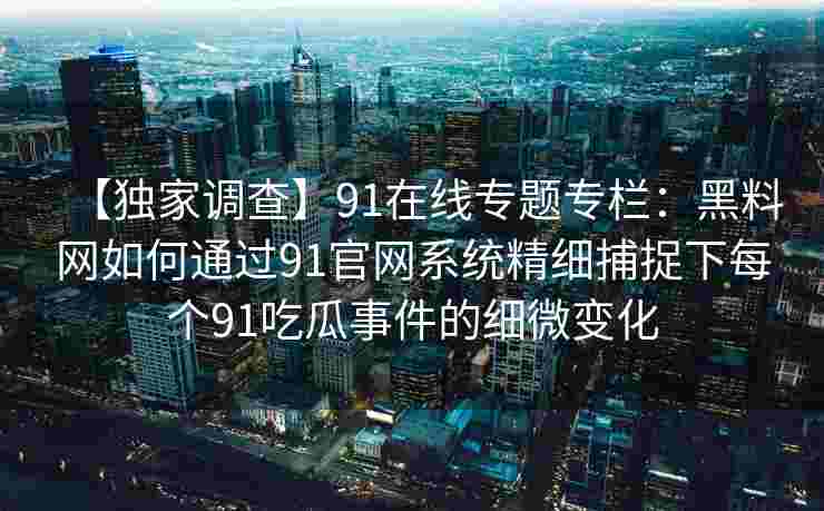 【独家调查】91在线专题专栏：黑料网如何通过91官网系统精细捕捉下每个91吃瓜事件的细微变化