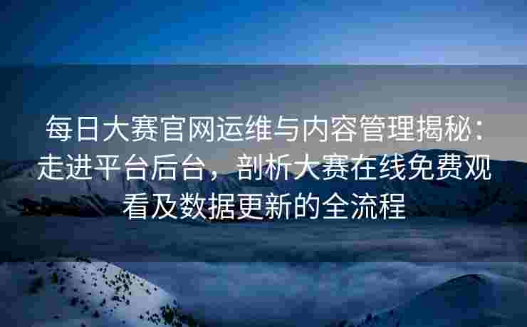 每日大赛官网运维与内容管理揭秘：走进平台后台，剖析大赛在线免费观看及数据更新的全流程