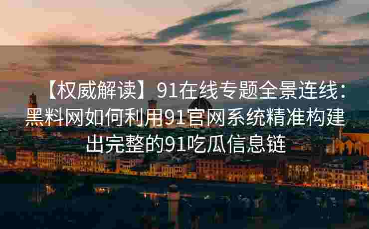 【权威解读】91在线专题全景连线：黑料网如何利用91官网系统精准构建出完整的91吃瓜信息链